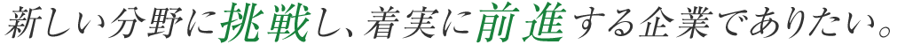新しい分野に挑戦し、着実に前進する企業でありたい。